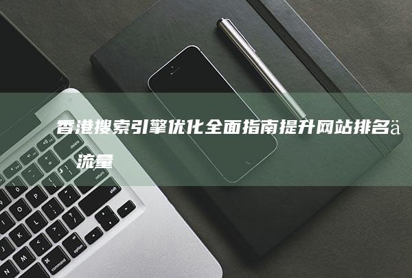 香港搜索引擎优化全面指南：提升网站排名与流量的实用技巧